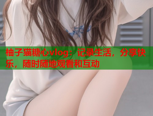 柚子猫糖心vlog：记录生活，分享快乐，随时随地观看和互动  第2张