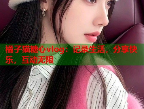 橘子猫糖心vlog：记录生活，分享快乐，互动无限  第2张