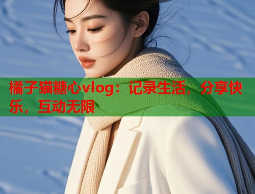 橘子猫糖心vlog：记录生活，分享快乐，互动无限  第1张