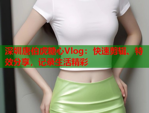 深圳唐伯虎糖心Vlog：快速剪辑、特效分享，记录生活精彩  第1张