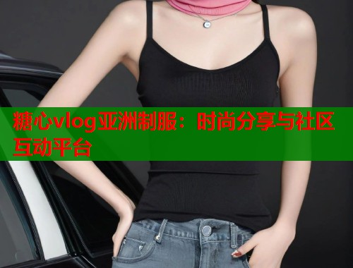 糖心vlog亚洲制服：时尚分享与社区互动平台  第1张