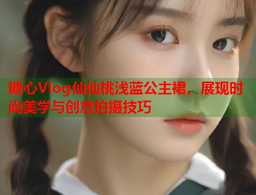 糖心Vlog仙仙桃浅蓝公主裙，展现时尚美学与创意拍摄技巧  第1张