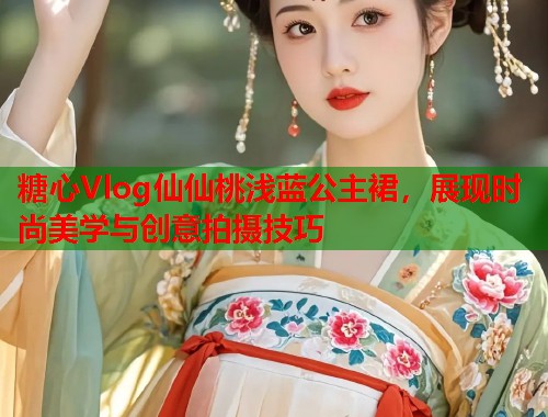 糖心Vlog仙仙桃浅蓝公主裙，展现时尚美学与创意拍摄技巧  第2张