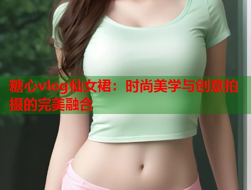 糖心vlog仙女裙：时尚美学与创意拍摄的完美融合  第1张