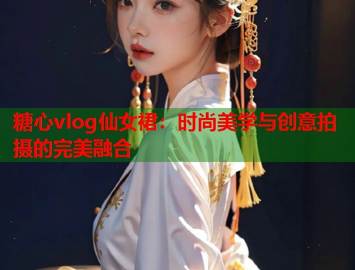 糖心vlog仙女裙：时尚美学与创意拍摄的完美融合  第2张