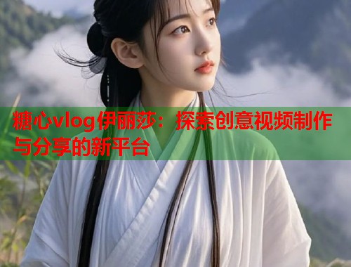 糖心vlog伊丽莎：探索创意视频制作与分享的新平台  第1张