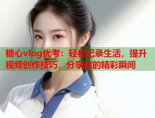糖心vlog优考：轻松记录生活，提升视频创作技巧，分享你的精彩瞬间  第1张