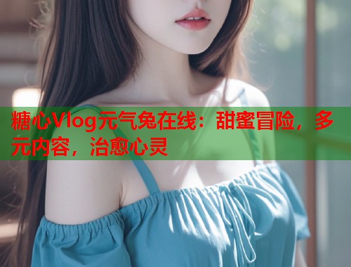 糖心Vlog元气兔在线：甜蜜冒险，多元内容，治愈心灵  第1张