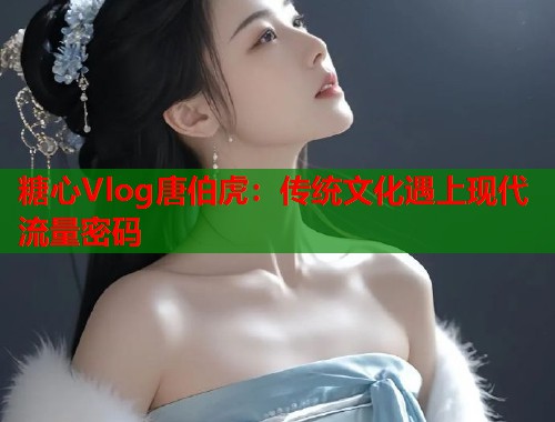 糖心Vlog唐伯虎：传统文化遇上现代流量密码  第2张