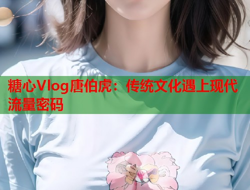 糖心Vlog唐伯虎：传统文化遇上现代流量密码  第1张