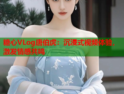 糖心VLog唐伯虎：沉浸式视频体验，激发情感共鸣  第1张