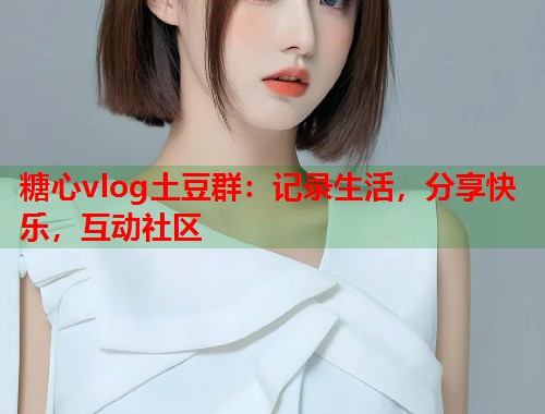 糖心vlog土豆群：记录生活，分享快乐，互动社区  第2张