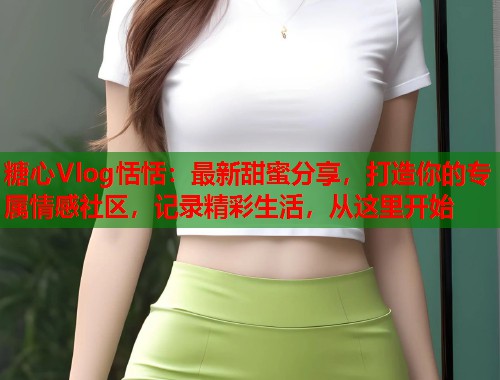 糖心Vlog恬恬：最新甜蜜分享，打造你的专属情感社区，记录精彩生活，从这里开始  第1张