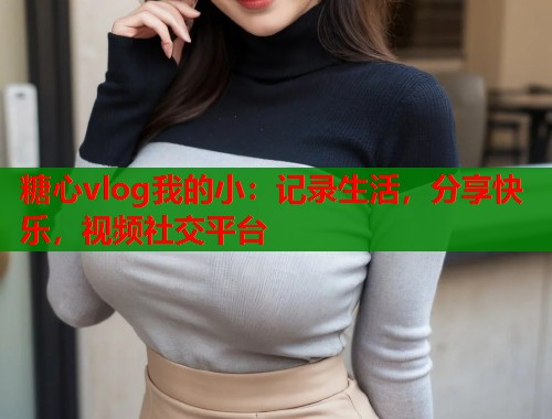 糖心vlog我的小：记录生活，分享快乐，视频社交平台  第2张