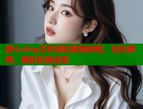 糖心vlog手机绑定解除教程，轻松解绑，随时切换设备  第1张