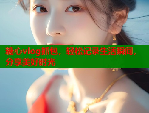 糖心vlog抓包，轻松记录生活瞬间，分享美好时光  第1张