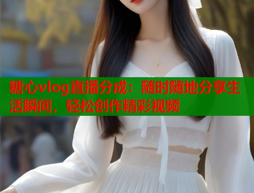 糖心vlog直播分成：随时随地分享生活瞬间，轻松创作精彩视频  第2张
