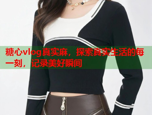 糖心vlog真实麻，探索真实生活的每一刻，记录美好瞬间  第1张