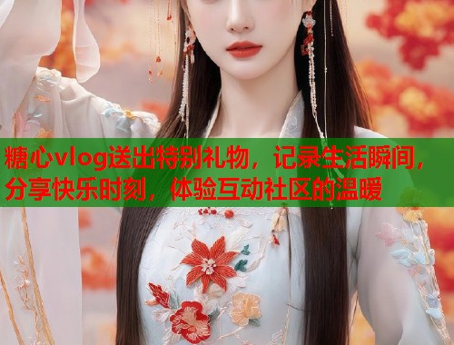 糖心vlog送出特别礼物，记录生活瞬间，分享快乐时刻，体验互动社区的温暖  第1张