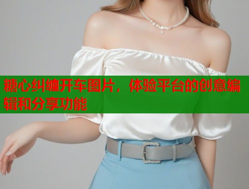 糖心纠缠开车图片，体验平台的创意编辑和分享功能  第1张