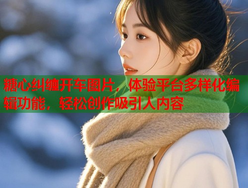 糖心纠缠开车图片，体验平台多样化编辑功能，轻松创作吸引人内容  第1张