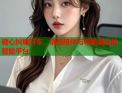 糖心纠缠开车，情感陪伴与导航融合的智能平台  第2张