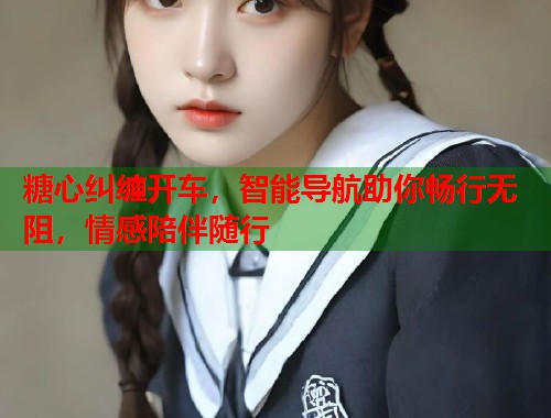 糖心纠缠开车，智能导航助你畅行无阻，情感陪伴随行  第1张