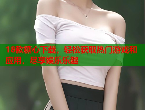 18款糖心下载，轻松获取热门游戏和应用，尽享娱乐乐趣  第1张