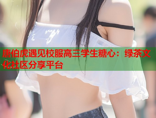唐伯虎遇见校服高三学生糖心：绿茶文化社区分享平台  第1张