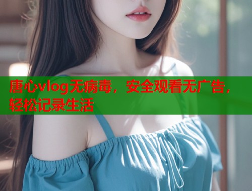 唐心vlog无病毒，安全观看无广告，轻松记录生活  第2张