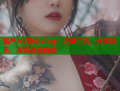 国产AV糖心vlog：记录生活，分享快乐，展现真实自我  第1张