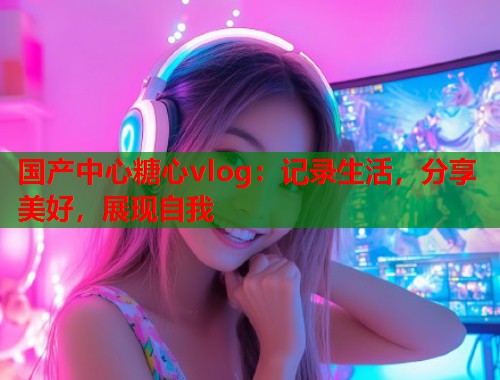 国产中心糖心vlog：记录生活，分享美好，展现自我  第1张