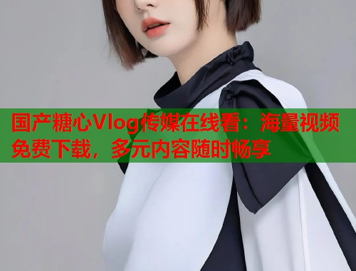 国产糖心Vlog传媒在线看：海量视频免费下载，多元内容随时畅享  第1张