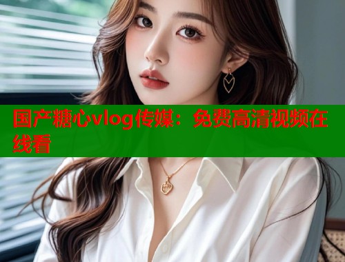 国产糖心vlog传媒：免费高清视频在线看  第1张