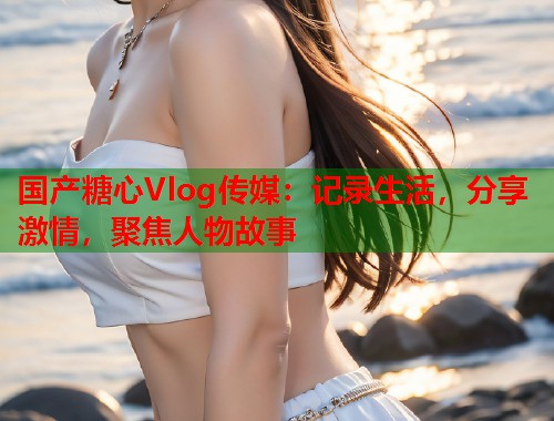 国产糖心Vlog传媒：记录生活，分享激情，聚焦人物故事  第1张