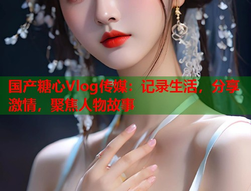 国产糖心Vlog传媒：记录生活，分享激情，聚焦人物故事  第2张