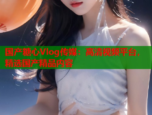 国产糖心Vlog传媒：高清视频平台，精选国产精品内容  第1张