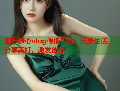 国产糖心vlog传播平台：记录生活，分享美好，激发创意  第1张