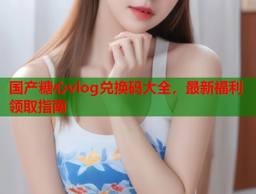国产糖心vlog兑换码大全，最新福利领取指南  第2张