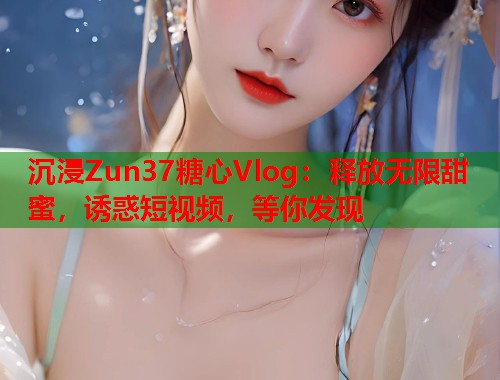 沉浸Zun37糖心Vlog：释放无限甜蜜，诱惑短视频，等你发现  第2张