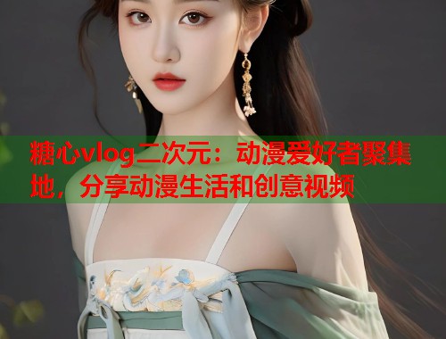 糖心vlog二次元：动漫爱好者聚集地，分享动漫生活和创意视频  第1张