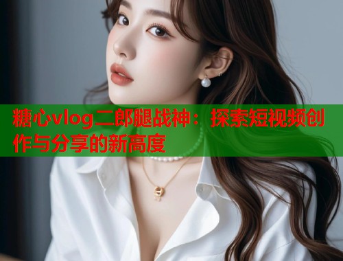 糖心vlog二郎腿战神：探索短视频创作与分享的新高度  第1张