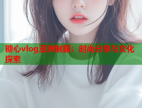 糖心vlog亚洲制服：时尚分享与文化探索  第1张