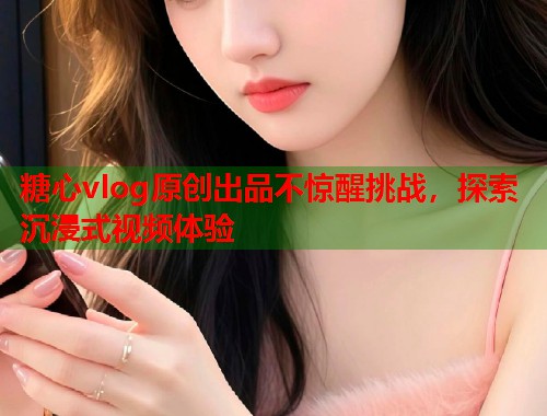 糖心vlog原创出品不惊醒挑战，探索沉浸式视频体验  第1张