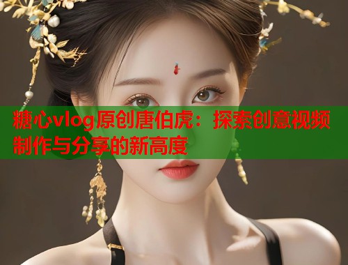 糖心vlog原创唐伯虎：探索创意视频制作与分享的新高度  第1张