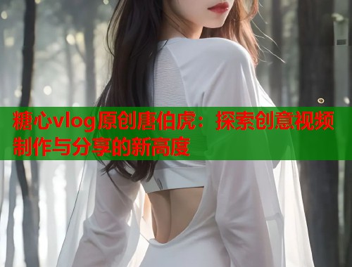 糖心vlog原创唐伯虎：探索创意视频制作与分享的新高度  第2张