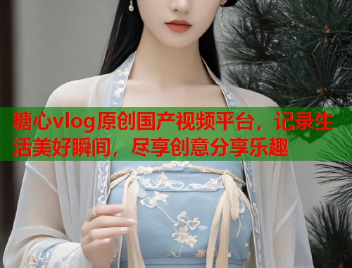 糖心vlog原创国产视频平台，记录生活美好瞬间，尽享创意分享乐趣  第1张