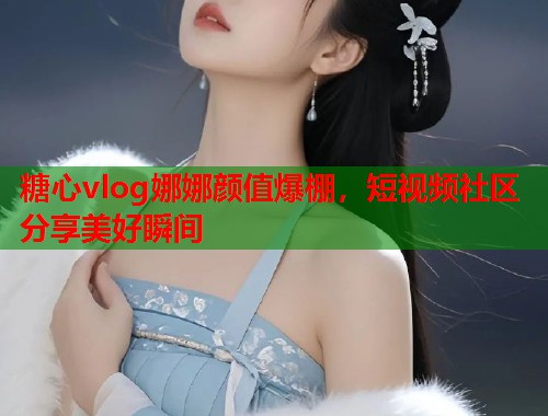 糖心vlog娜娜颜值爆棚，短视频社区分享美好瞬间  第1张