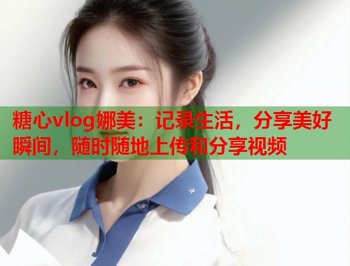 糖心vlog娜美：记录生活，分享美好瞬间，随时随地上传和分享视频  第2张