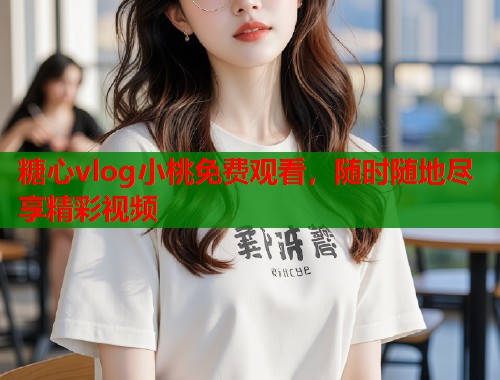 糖心vlog小桃免费观看，随时随地尽享精彩视频  第1张